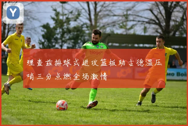 理查兹排球式进攻篮板助古德温压哨三分点燃全场激情