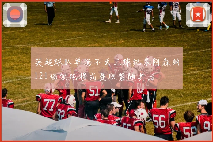 英超球队单场不丢三球纪录阿森纳121场领跑穆式曼联紧随其后