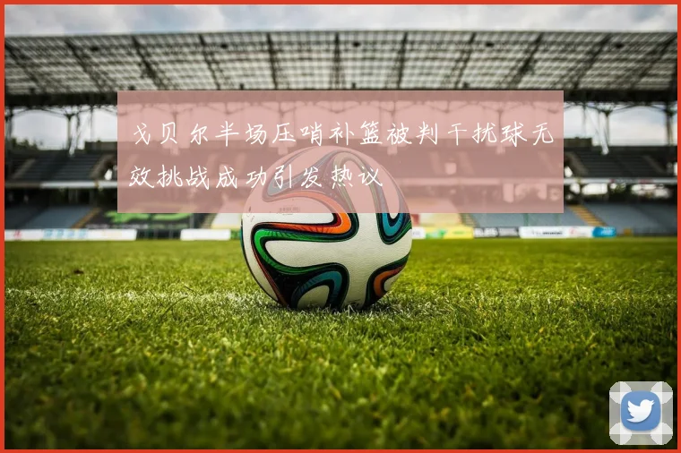 戈贝尔半场压哨补篮被判干扰球无效挑战成功引发热议
