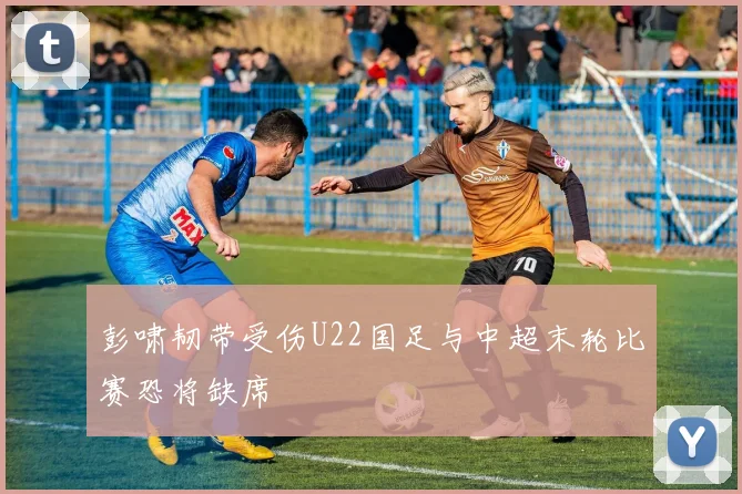彭啸韧带受伤U22国足与中超末轮比赛恐将缺席