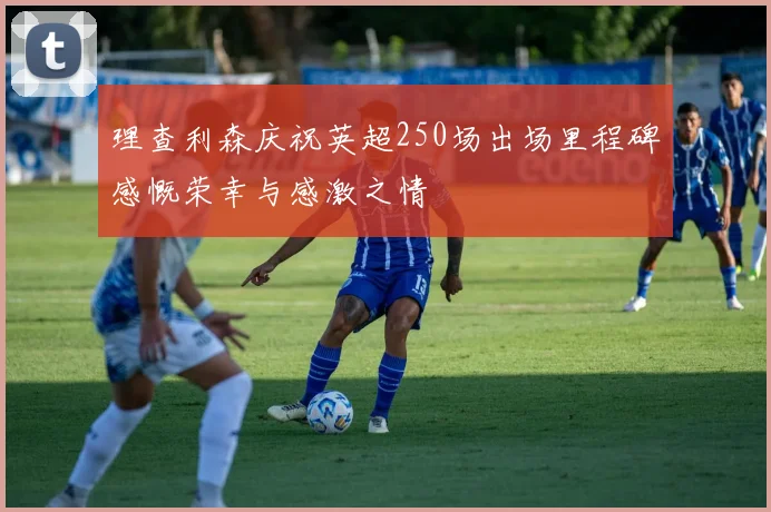 理查利森庆祝英超250场出场里程碑感慨荣幸与感激之情