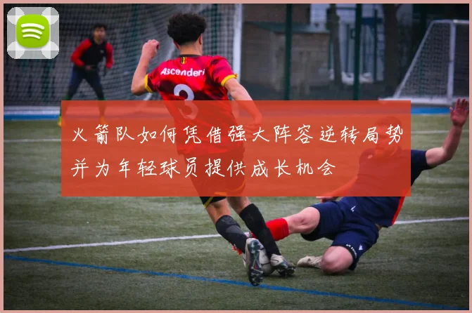火箭队如何凭借强大阵容逆转局势并为年轻球员提供成长机会