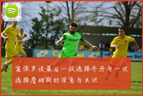 富保罗谈最后一投选择乔丹与一攻选择詹姆斯的深意与共识