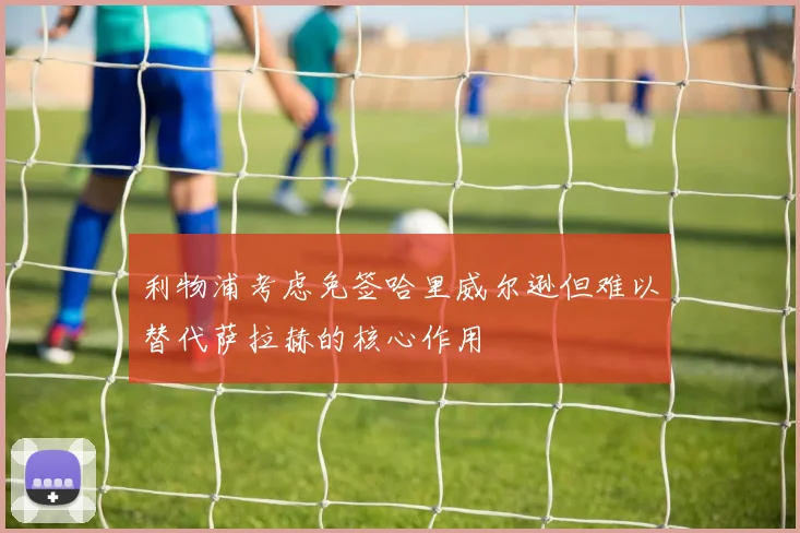 利物浦考虑免签哈里威尔逊但难以替代萨拉赫的核心作用