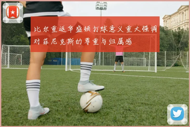 比尔重返华盛顿打球意义重大强调对菲尼克斯的尊重与归属感
