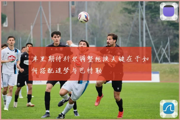 库里期待科尔调整轮换关键在于如何搭配追梦与巴特勒