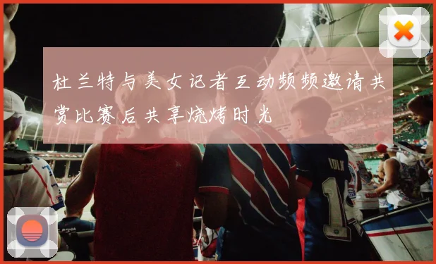 杜兰特与美女记者互动频频邀请共赏比赛后共享烧烤时光