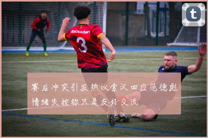 赛后冲突引发热议索汉回应范德彪情绪失控称只是友好交流