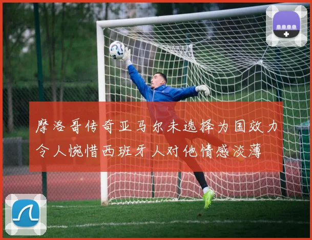摩洛哥传奇亚马尔未选择为国效力令人惋惜西班牙人对他情感淡薄