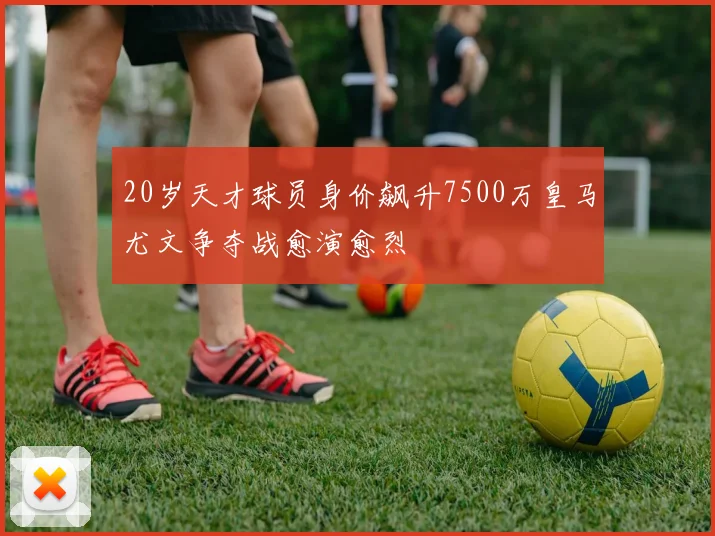 20岁天才球员身价飙升7500万皇马尤文争夺战愈演愈烈