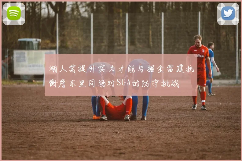 湖人需提升实力才能与掘金雷霆抗衡詹东里同场对SGA的防守挑战