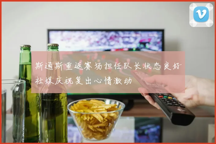 斯通斯重返赛场担任队长状态良好社媒庆祝复出心情激动