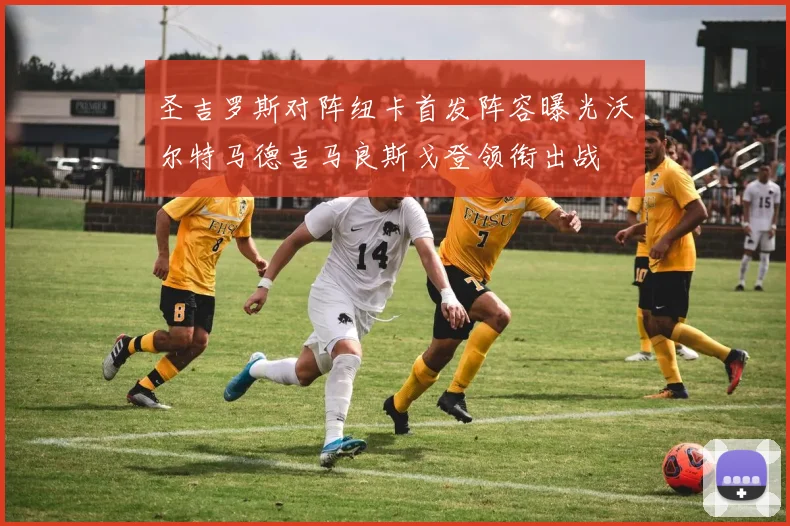圣吉罗斯对阵纽卡首发阵容曝光沃尔特马德吉马良斯戈登领衔出战