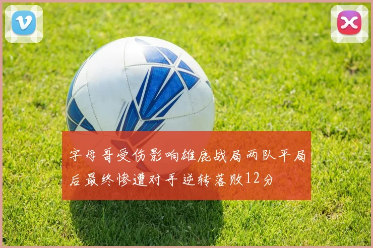 字母哥受伤影响雄鹿战局两队平局后最终惨遭对手逆转落败12分