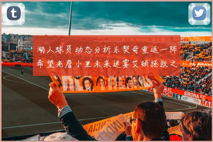 湖人球员动态分析东契奇重返一阵希望老詹小里未来迷雾艾顿拯救之战前景探讨