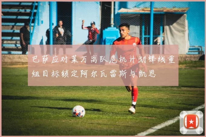 巴萨应对莱万离队危机计划锋线重组目标锁定阿尔瓦雷斯与凯恩