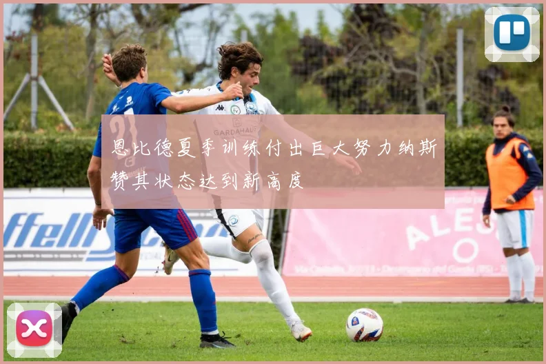 恩比德夏季训练付出巨大努力纳斯赞其状态达到新高度