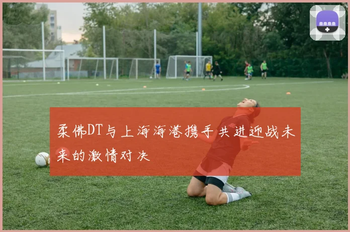 柔佛DT与上海海港携手共进迎战未来的激情对决