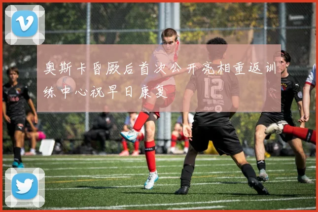奥斯卡昏厥后首次公开亮相重返训练中心祝早日康复