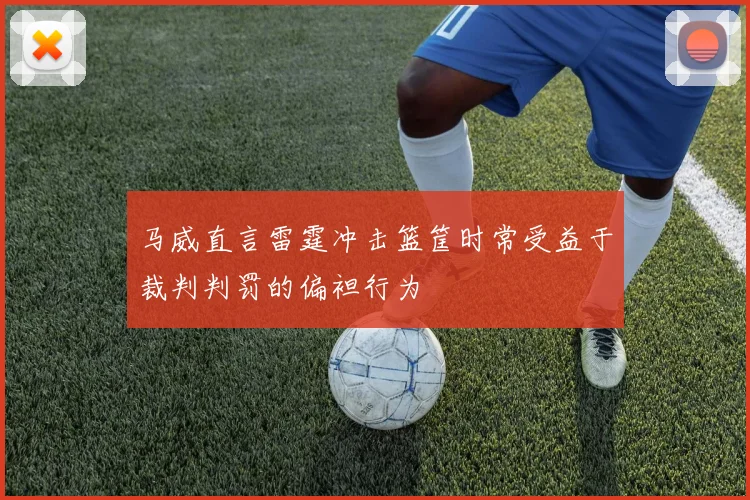 马威直言雷霆冲击篮筐时常受益于裁判判罚的偏袒行为