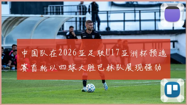 中国队在2026亚足联U17亚洲杯预选赛首轮以四球大胜巴林队展现强劲实力